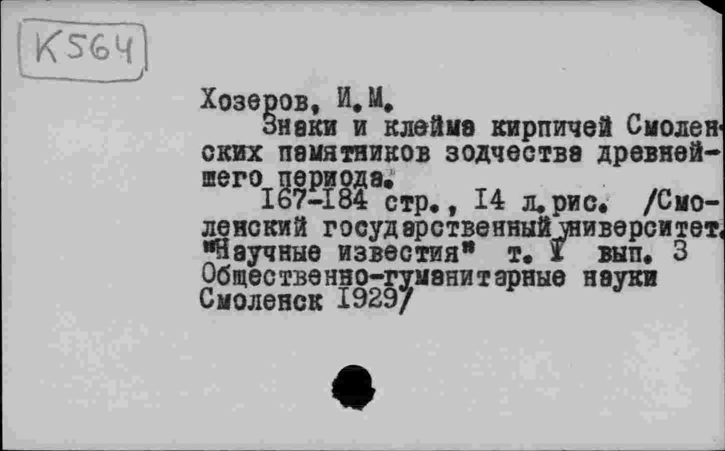 ﻿Хозеров, M.
Знаки и клейме кирпичей Смолен ских памятников зодчества древнейшего периодам
167-184 стр,, 14 л, рис, /Смоленский государственный университет "Научные известия" т. х вып. 3 Общественно-гуманитарные науки Смоленск 1929/